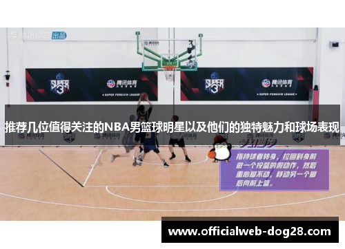 推荐几位值得关注的NBA男篮球明星以及他们的独特魅力和球场表现