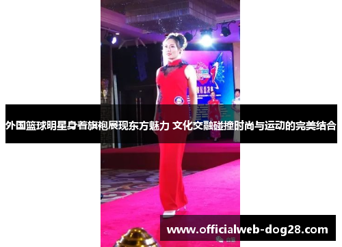 外国篮球明星身着旗袍展现东方魅力 文化交融碰撞时尚与运动的完美结合
