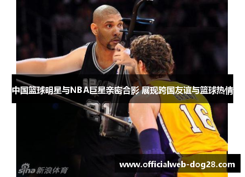 中国篮球明星与NBA巨星亲密合影 展现跨国友谊与篮球热情