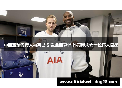 中国篮球传奇人物离世 引发全国哀悼 体育界失去一位伟大巨星