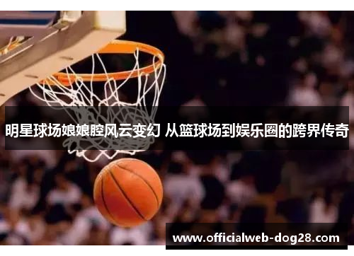 明星球场娘娘腔风云变幻 从篮球场到娱乐圈的跨界传奇
