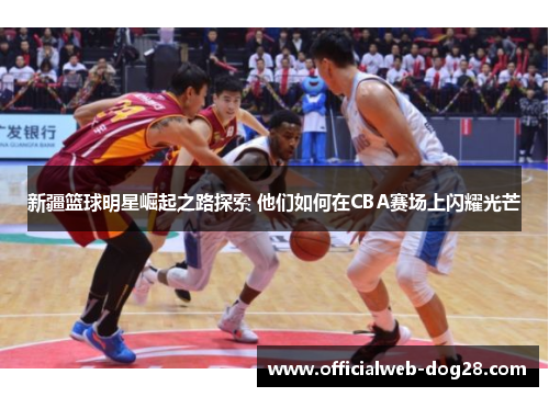 新疆篮球明星崛起之路探索 他们如何在CBA赛场上闪耀光芒