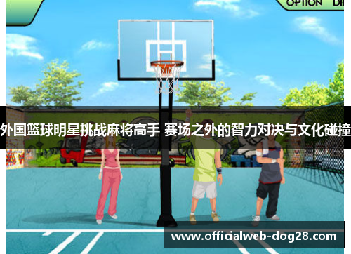 外国篮球明星挑战麻将高手 赛场之外的智力对决与文化碰撞