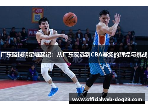 广东篮球明星崛起记：从广东宏远到CBA赛场的辉煌与挑战