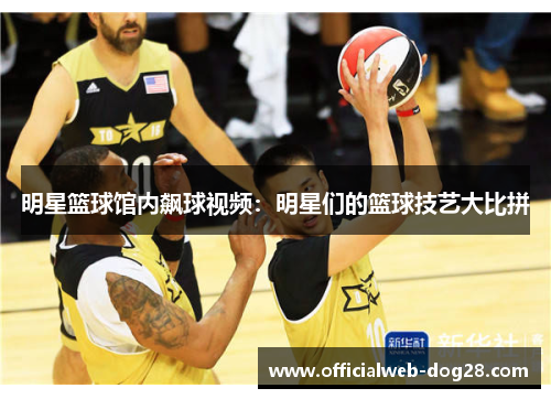 明星篮球馆内飙球视频：明星们的篮球技艺大比拼