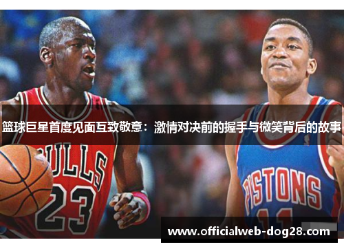 篮球巨星首度见面互致敬意：激情对决前的握手与微笑背后的故事