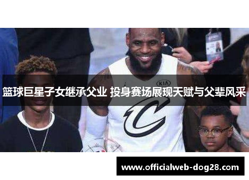 篮球巨星子女继承父业 投身赛场展现天赋与父辈风采