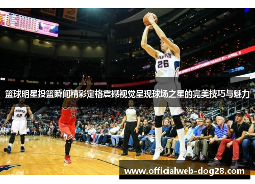 篮球明星投篮瞬间精彩定格震撼视觉呈现球场之星的完美技巧与魅力