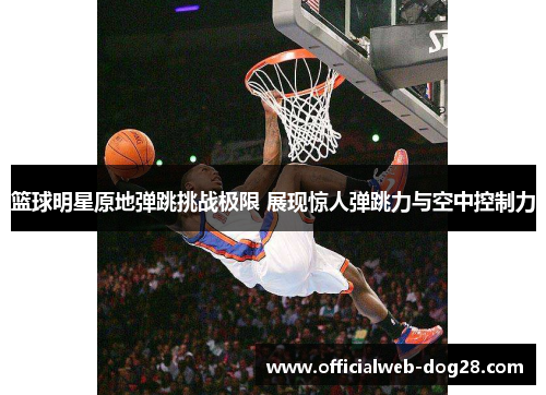 篮球明星原地弹跳挑战极限 展现惊人弹跳力与空中控制力