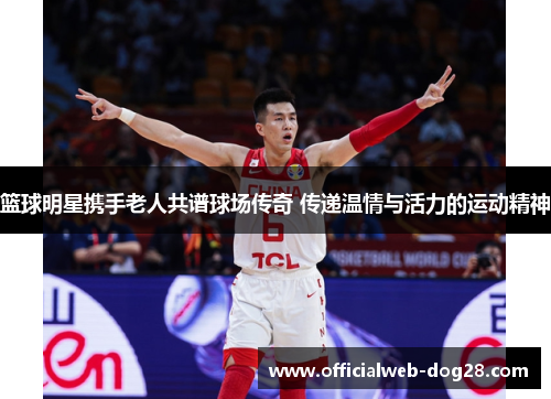 篮球明星携手老人共谱球场传奇 传递温情与活力的运动精神