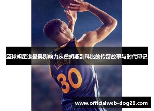 篮球明星谁最具影响力从詹姆斯到科比的传奇故事与时代印记