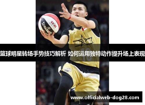 篮球明星转场手势技巧解析 如何运用独特动作提升场上表现