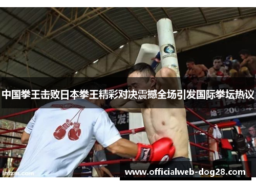 中国拳王击败日本拳王精彩对决震撼全场引发国际拳坛热议