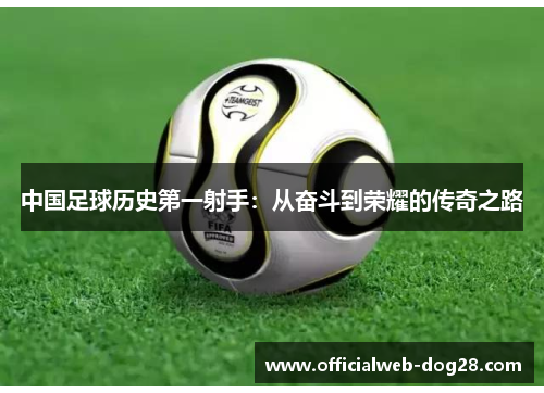 中国足球历史第一射手：从奋斗到荣耀的传奇之路