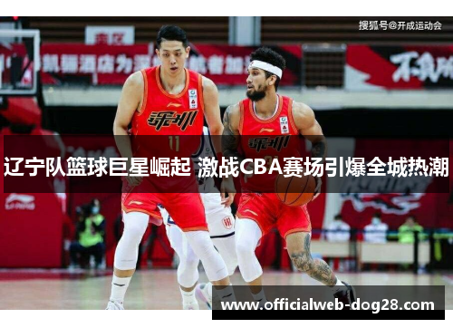 辽宁队篮球巨星崛起 激战CBA赛场引爆全城热潮