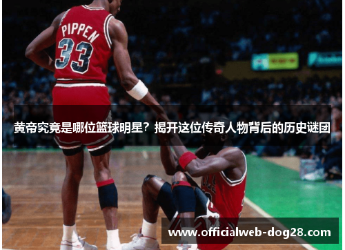 黄帝究竟是哪位篮球明星？揭开这位传奇人物背后的历史谜团