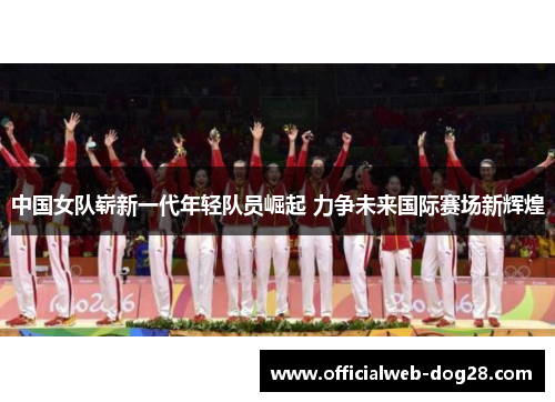 中国女队崭新一代年轻队员崛起 力争未来国际赛场新辉煌
