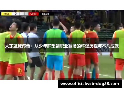 大东篮球传奇：从少年梦想到职业赛场的辉煌历程与不凡成就