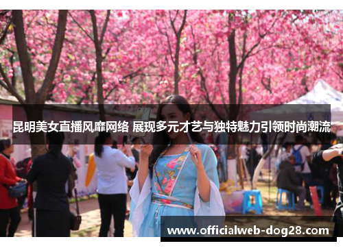 昆明美女直播风靡网络 展现多元才艺与独特魅力引领时尚潮流